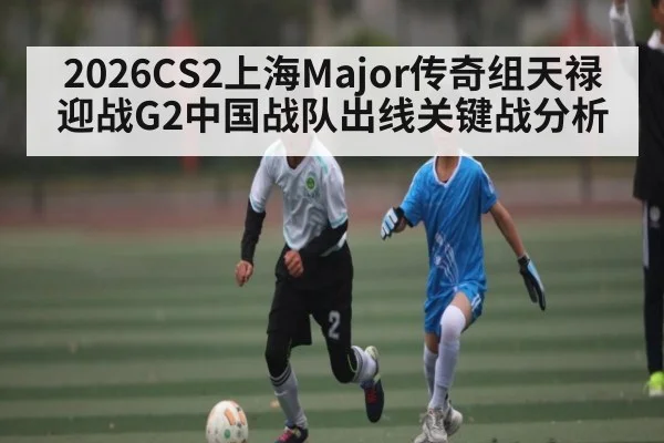 2026CS2上海Major传奇组天禄迎战G2中国战队出线关键战分析