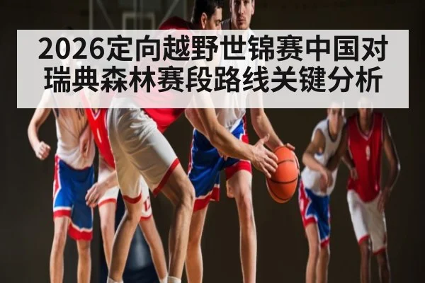 2026定向越野世锦赛中国对瑞典森林赛段路线关键分析